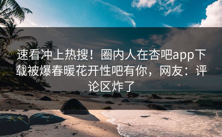速看冲上热搜！圈内人在杏吧app下载被爆春暖花开性吧有你，网友：评论区炸了