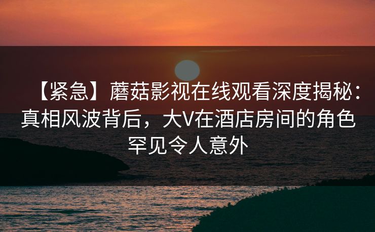 【紧急】蘑菇影视在线观看深度揭秘：真相风波背后，大V在酒店房间的角色罕见令人意外