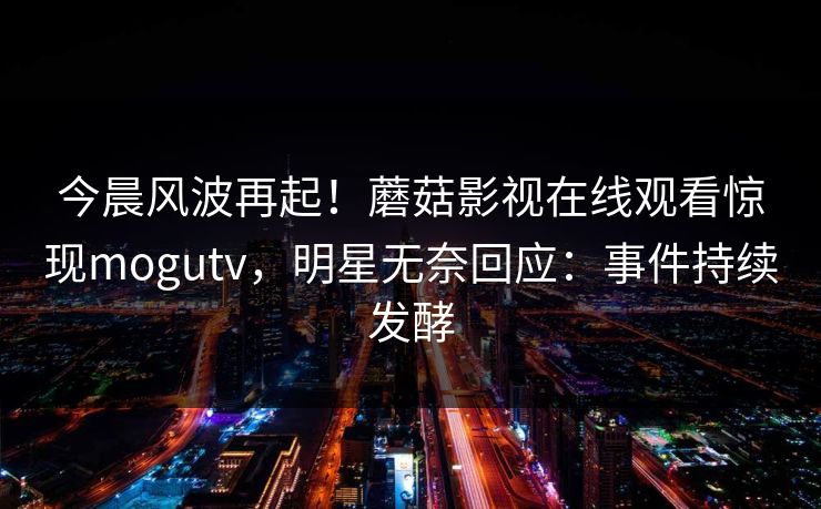 今晨风波再起！蘑菇影视在线观看惊现mogutv，明星无奈回应：事件持续发酵