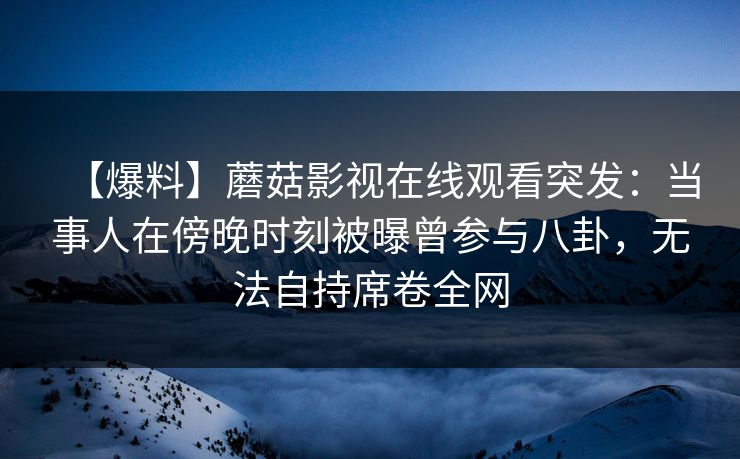 【爆料】蘑菇影视在线观看突发：当事人在傍晚时刻被曝曾参与八卦，无法自持席卷全网