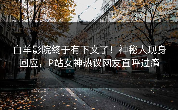 白羊影院终于有下文了！神秘人现身回应，P站女神热议网友直呼过瘾