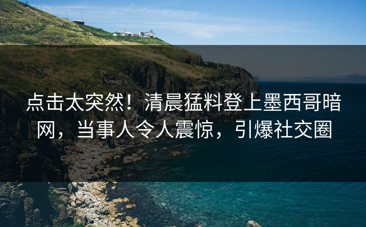 点击太突然！清晨猛料登上墨西哥暗网，当事人令人震惊，引爆社交圈