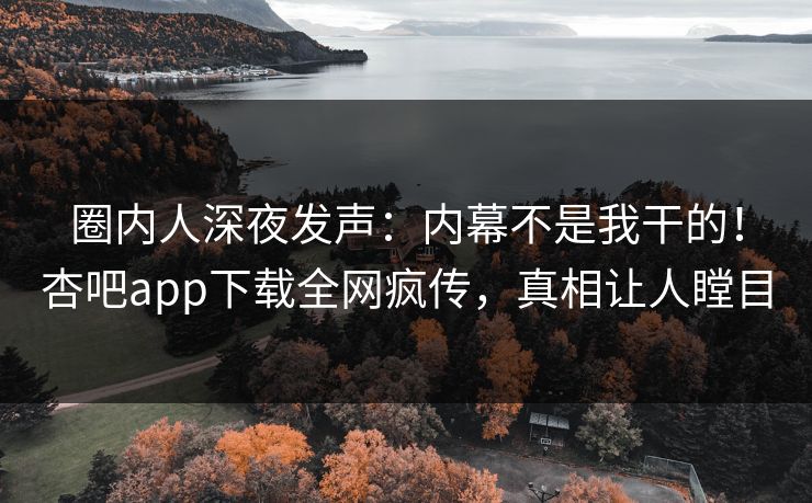 圈内人深夜发声：内幕不是我干的！杏吧app下载全网疯传，真相让人瞠目