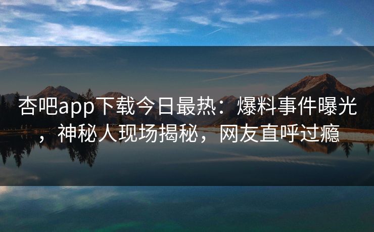 杏吧app下载今日最热：爆料事件曝光，神秘人现场揭秘，网友直呼过瘾
