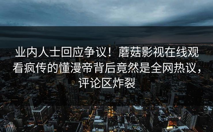 业内人士回应争议！蘑菇影视在线观看疯传的懂漫帝背后竟然是全网热议，评论区炸裂