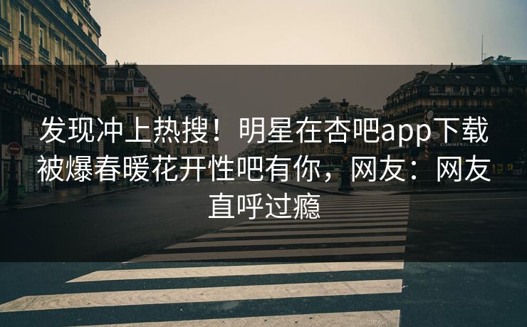 发现冲上热搜！明星在杏吧app下载被爆春暖花开性吧有你，网友：网友直呼过瘾