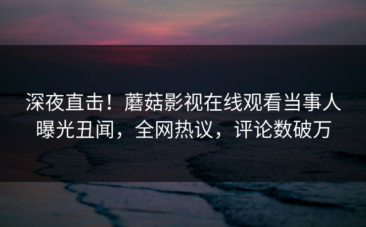 深夜直击！蘑菇影视在线观看当事人曝光丑闻，全网热议，评论数破万