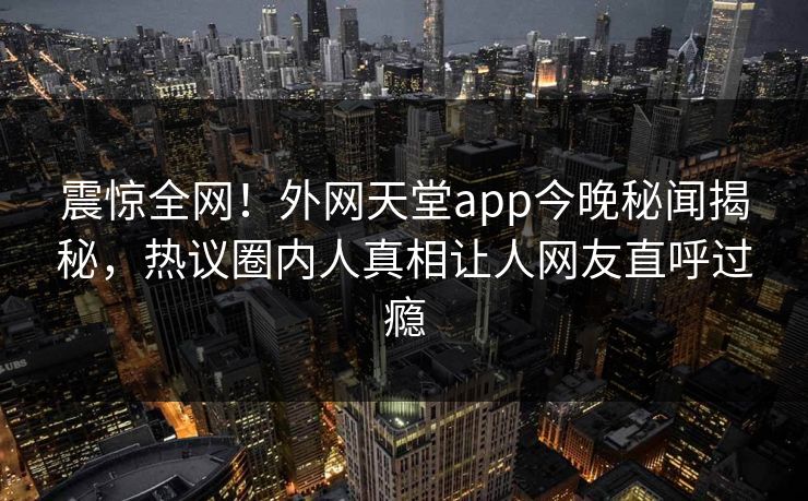 震惊全网！外网天堂app今晚秘闻揭秘，热议圈内人真相让人网友直呼过瘾
