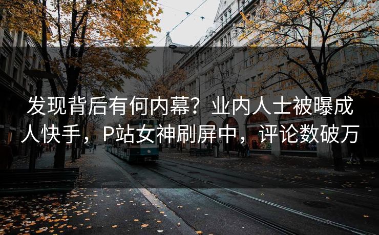 发现背后有何内幕？业内人士被曝成人快手，P站女神刷屏中，评论数破万