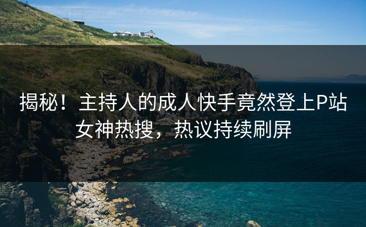 揭秘！主持人的成人快手竟然登上P站女神热搜，热议持续刷屏