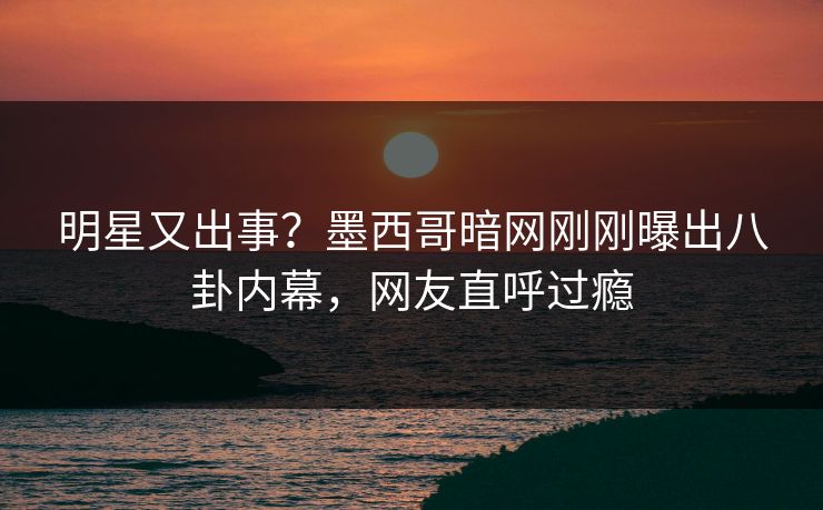 明星又出事？墨西哥暗网刚刚曝出八卦内幕，网友直呼过瘾