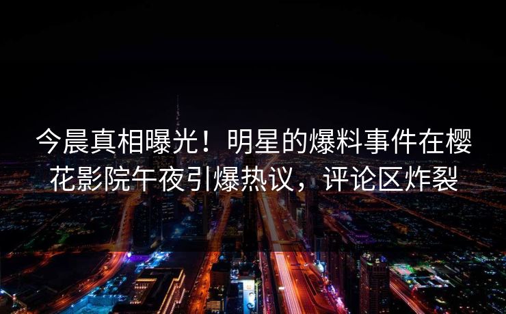 今晨真相曝光！明星的爆料事件在樱花影院午夜引爆热议，评论区炸裂