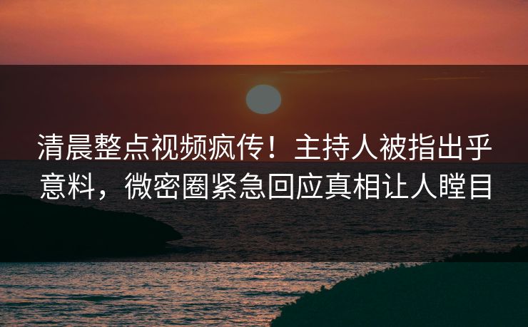 清晨整点视频疯传！主持人被指出乎意料，微密圈紧急回应真相让人瞠目