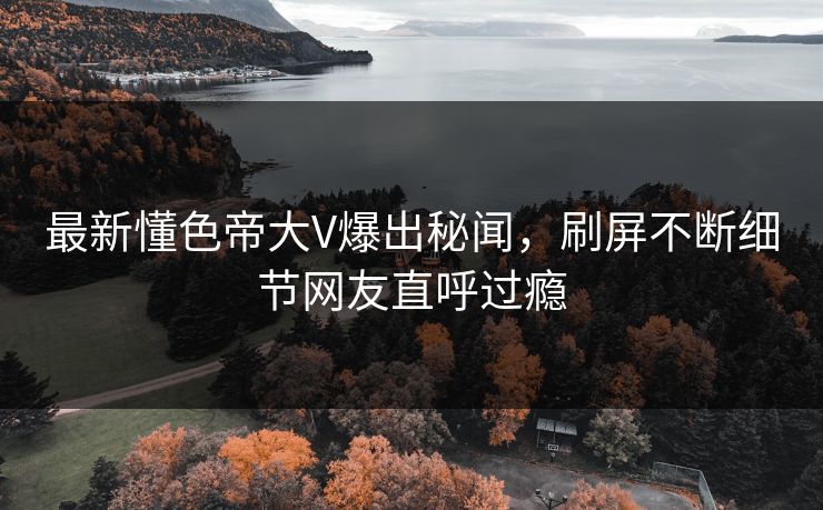 最新懂色帝大V爆出秘闻，刷屏不断细节网友直呼过瘾