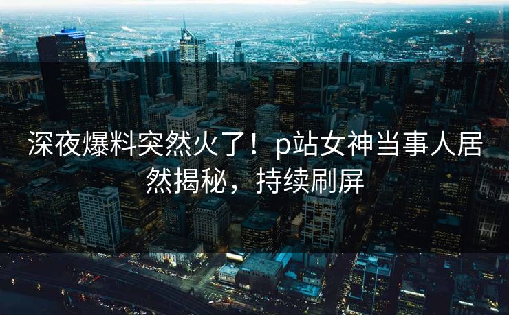 深夜爆料突然火了！p站女神当事人居然揭秘，持续刷屏