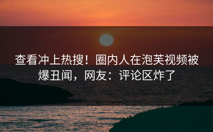 查看冲上热搜！圈内人在泡芙视频被爆丑闻，网友：评论区炸了