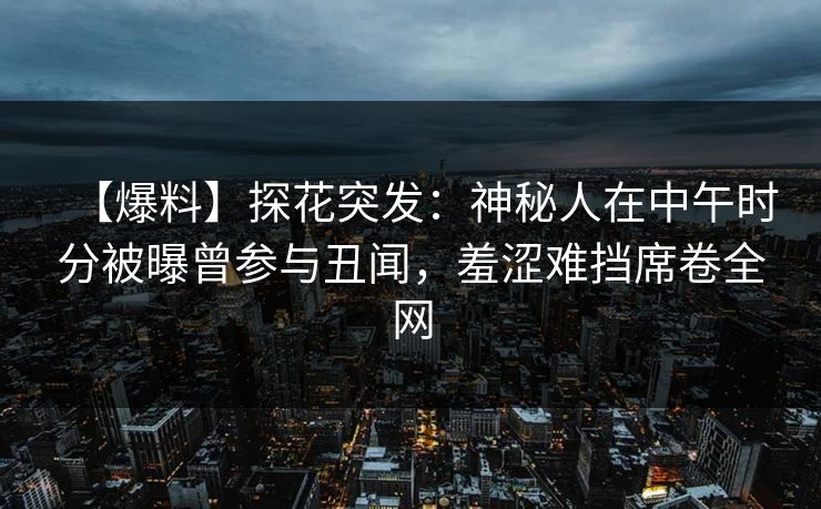 【爆料】探花突发：神秘人在中午时分被曝曾参与丑闻，羞涩难挡席卷全网