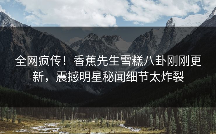 全网疯传！香蕉先生雪糕八卦刚刚更新，震撼明星秘闻细节太炸裂