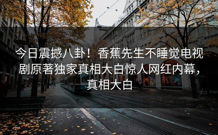 今日震撼八卦！香蕉先生不睡觉电视剧原著独家真相大白惊人网红内幕，真相大白