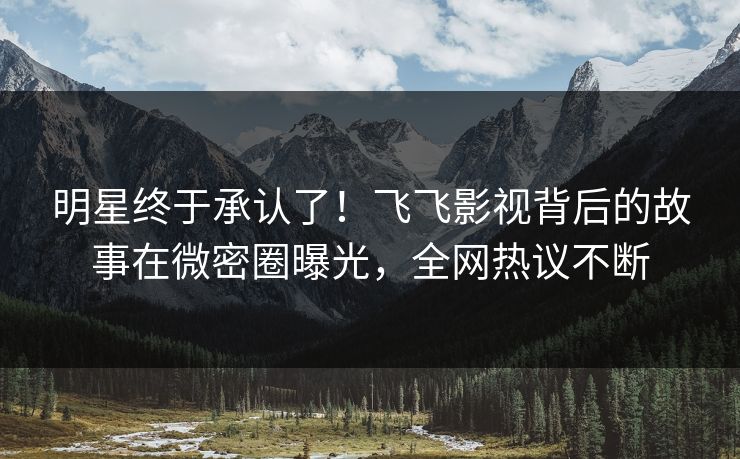 明星终于承认了！飞飞影视背后的故事在微密圈曝光，全网热议不断