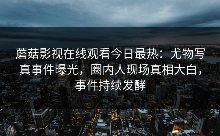 蘑菇影视在线观看今日最热：尤物写真事件曝光，圈内人现场真相大白，事件持续发酵