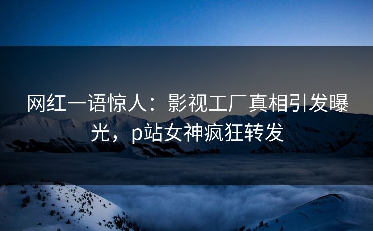 网红一语惊人：影视工厂真相引发曝光，p站女神疯狂转发