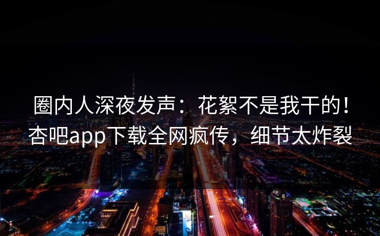 圈内人深夜发声：花絮不是我干的！杏吧app下载全网疯传，细节太炸裂
