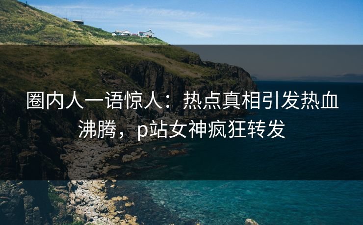 圈内人一语惊人：热点真相引发热血沸腾，p站女神疯狂转发