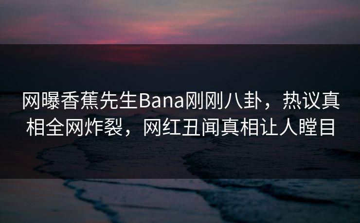 网曝香蕉先生Bana刚刚八卦，热议真相全网炸裂，网红丑闻真相让人瞠目