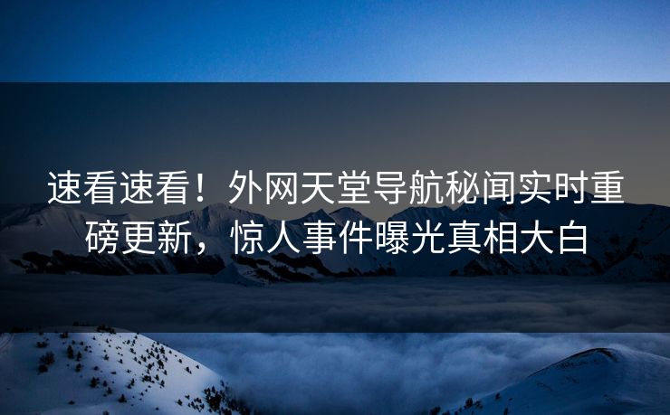 速看速看！外网天堂导航秘闻实时重磅更新，惊人事件曝光真相大白