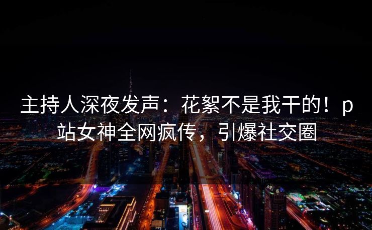主持人深夜发声：花絮不是我干的！p站女神全网疯传，引爆社交圈