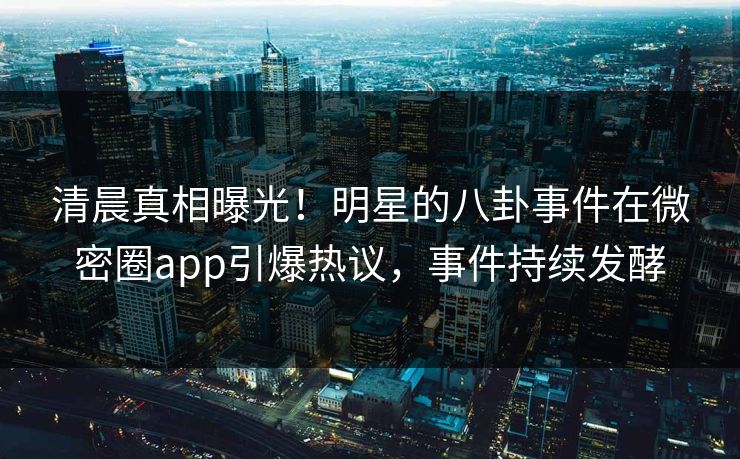 清晨真相曝光！明星的八卦事件在微密圈app引爆热议，事件持续发酵