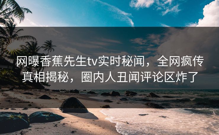 网曝香蕉先生tv实时秘闻，全网疯传真相揭秘，圈内人丑闻评论区炸了
