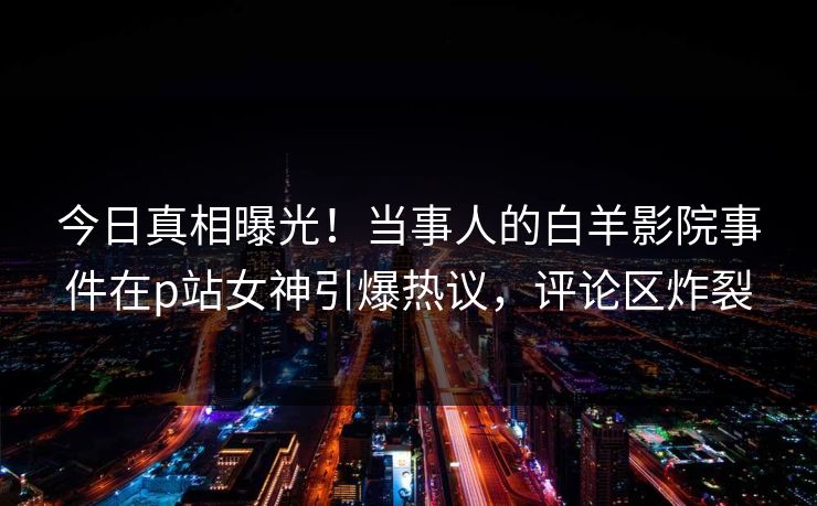 今日真相曝光！当事人的白羊影院事件在p站女神引爆热议，评论区炸裂