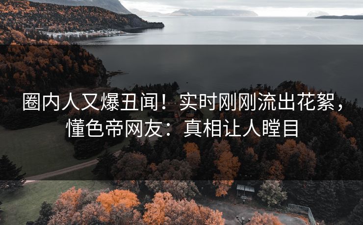 圈内人又爆丑闻！实时刚刚流出花絮，懂色帝网友：真相让人瞠目