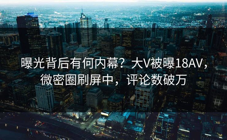 曝光背后有何内幕？大V被曝18AV，微密圈刷屏中，评论数破万