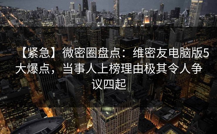【紧急】微密圈盘点：维密友电脑版5大爆点，当事人上榜理由极其令人争议四起