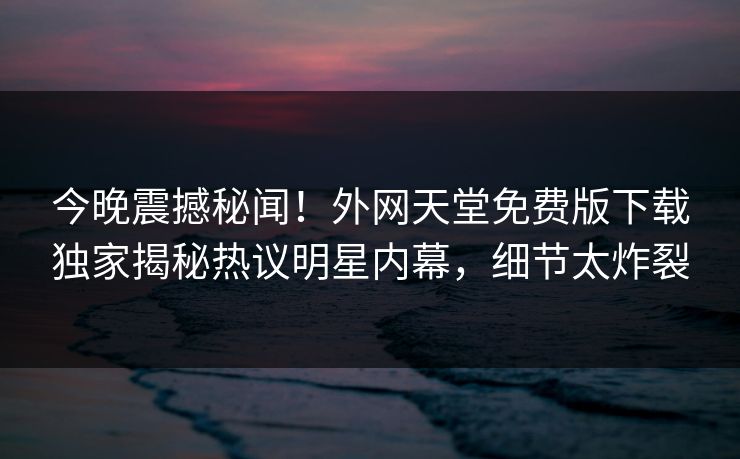 今晚震撼秘闻！外网天堂免费版下载独家揭秘热议明星内幕，细节太炸裂