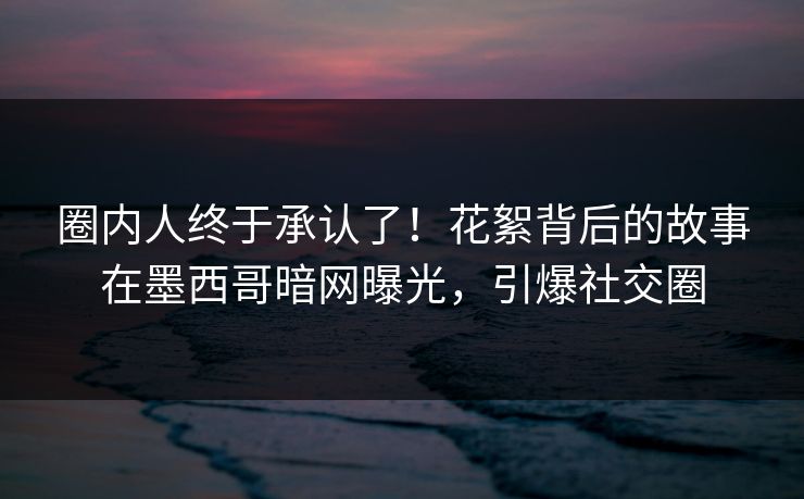 圈内人终于承认了！花絮背后的故事在墨西哥暗网曝光，引爆社交圈