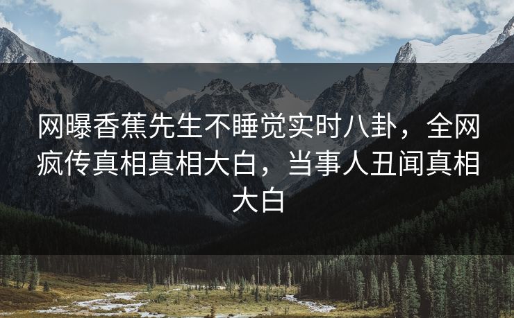 网曝香蕉先生不睡觉实时八卦，全网疯传真相真相大白，当事人丑闻真相大白