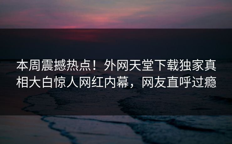 本周震撼热点！外网天堂下载独家真相大白惊人网红内幕，网友直呼过瘾