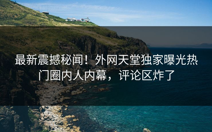 最新震撼秘闻！外网天堂独家曝光热门圈内人内幕，评论区炸了