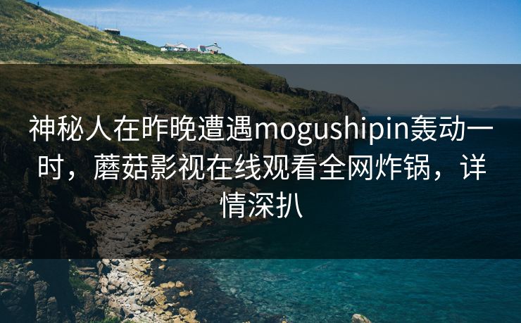 神秘人在昨晚遭遇mogushipin轰动一时，蘑菇影视在线观看全网炸锅，详情深扒