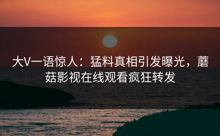 大V一语惊人：猛料真相引发曝光，蘑菇影视在线观看疯狂转发