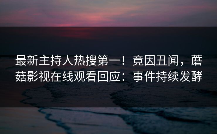 最新主持人热搜第一！竟因丑闻，蘑菇影视在线观看回应：事件持续发酵