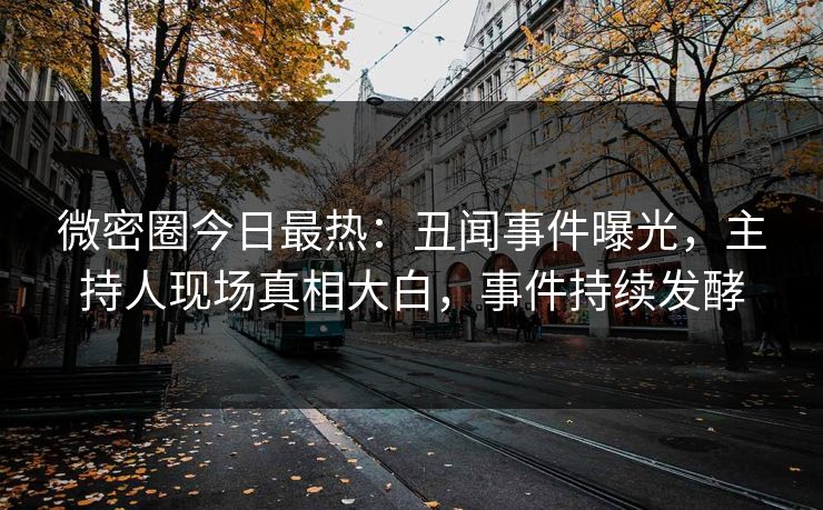 微密圈今日最热：丑闻事件曝光，主持人现场真相大白，事件持续发酵