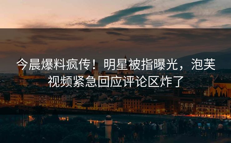 今晨爆料疯传！明星被指曝光，泡芙视频紧急回应评论区炸了