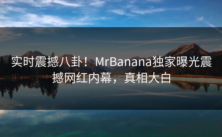 实时震撼八卦！MrBanana独家曝光震撼网红内幕，真相大白