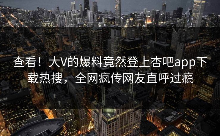 查看！大V的爆料竟然登上杏吧app下载热搜，全网疯传网友直呼过瘾
