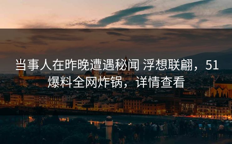 当事人在昨晚遭遇秘闻 浮想联翩，51爆料全网炸锅，详情查看